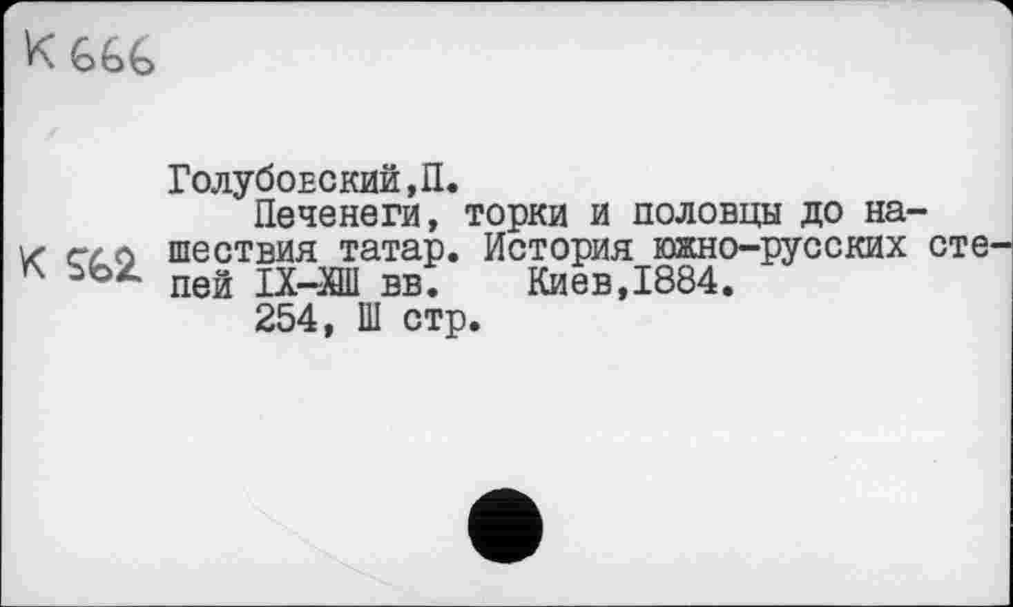 ﻿KGGG
Голубовский,П.
Печенеги, торки и половцы до на-z шествия татар. История южно-русских сте
* пей ІХ-ХШ вв.	Киев,1884.
254, Ш стр.